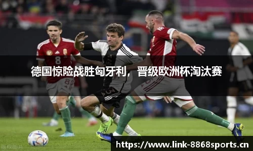德国惊险战胜匈牙利，晋级欧洲杯淘汰赛